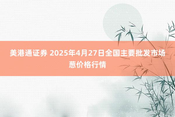美港通证券 2025年4月27日全国主要批发市场葱价格行情