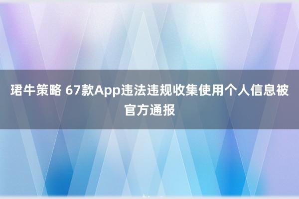 珺牛策略 67款App违法违规收集使用个人信息被官方通报