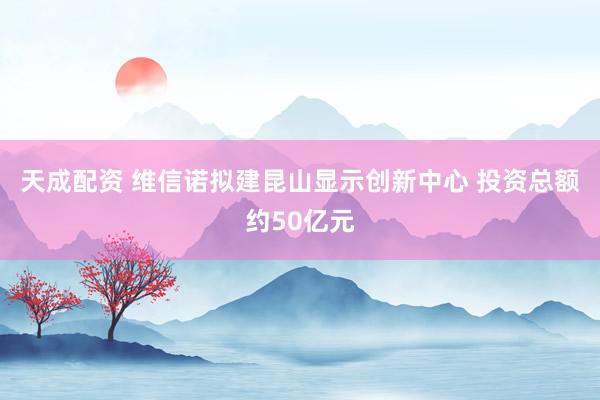 天成配资 维信诺拟建昆山显示创新中心 投资总额约50亿元