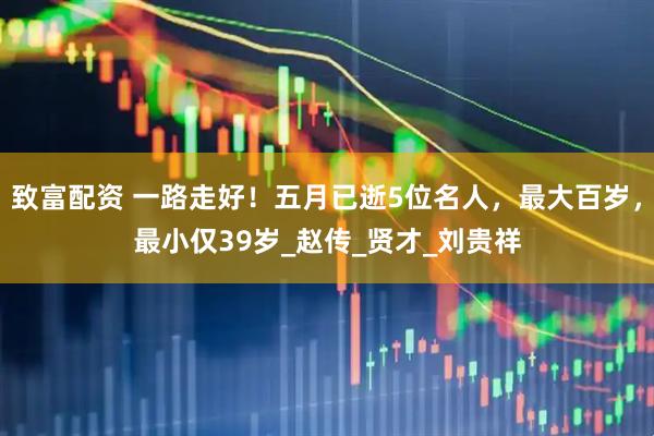 致富配资 一路走好！五月已逝5位名人，最大百岁，最小仅39岁_赵传_贤才_刘贵祥