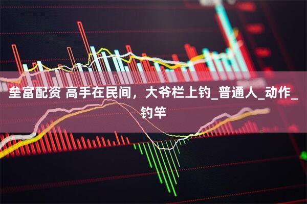 垒富配资 高手在民间，大爷栏上钓_普通人_动作_钓竿
