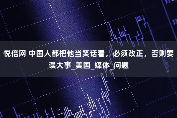 悦倍网 中国人都把他当笑话看，必须改正，否则要误大事_美国_媒体_问题