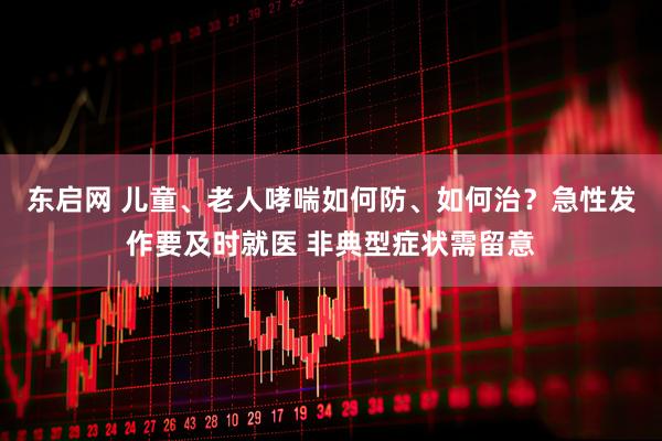 东启网 儿童、老人哮喘如何防、如何治？急性发作要及时就医 非典型症状需留意