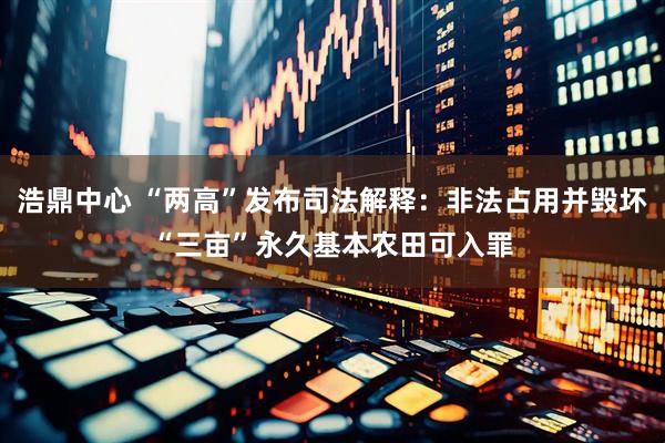 浩鼎中心 “两高”发布司法解释：非法占用并毁坏“三亩”永久基本农田可入罪