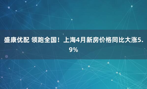 盛康优配 领跑全国！上海4月新房价格同比大涨5.9%