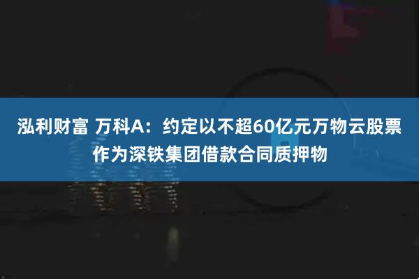 泓利财富 万科A：约定以不超60亿元万物云股票作为深铁集团借款合同质押物