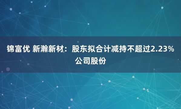 锦富优 新瀚新材：股东拟合计减持不超过2.23%公司股份
