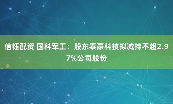 信钰配资 国科军工：股东泰豪科技拟减持不超2.97%公司股份