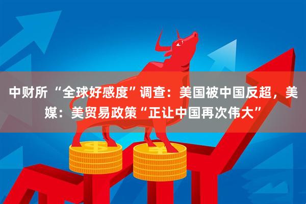 中财所 “全球好感度”调查：美国被中国反超，美媒：美贸易政策“正让中国再次伟大”