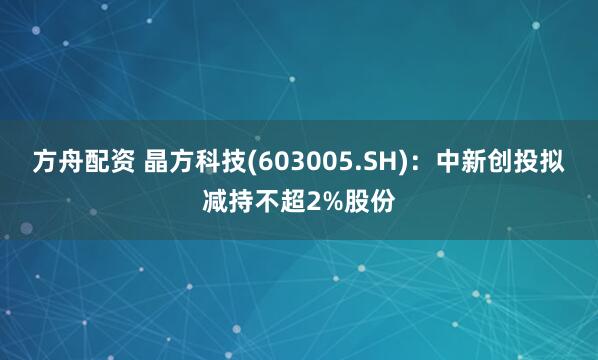 方舟配资 晶方科技(603005.SH)：中新创投拟减持不超2%股份