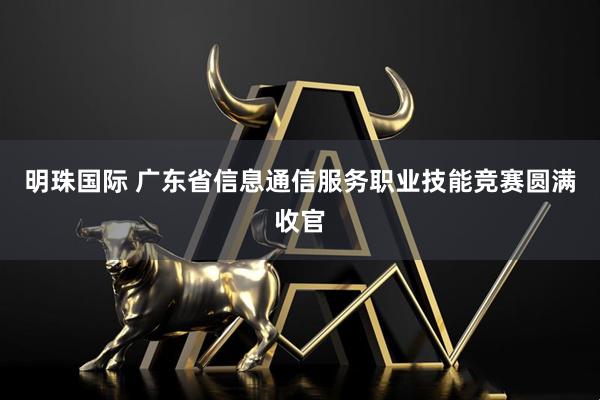 明珠国际 广东省信息通信服务职业技能竞赛圆满收官