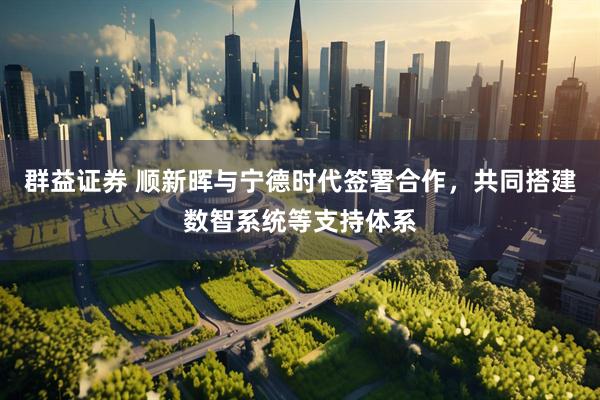 群益证券 顺新晖与宁德时代签署合作，共同搭建数智系统等支持体系