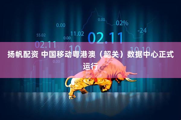 扬帆配资 中国移动粤港澳（韶关）数据中心正式运行
