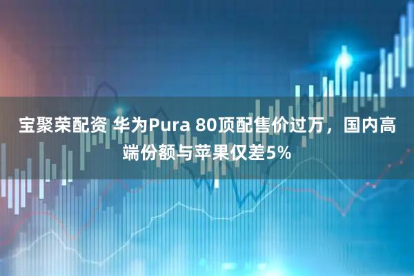 宝聚荣配资 华为Pura 80顶配售价过万，国内高端份额与苹果仅差5%