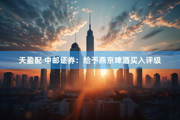 天盈配 中邮证券：给予燕京啤酒买入评级