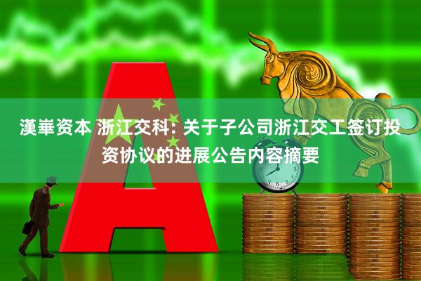 漢崋资本 浙江交科: 关于子公司浙江交工签订投资协议的进展公告内容摘要