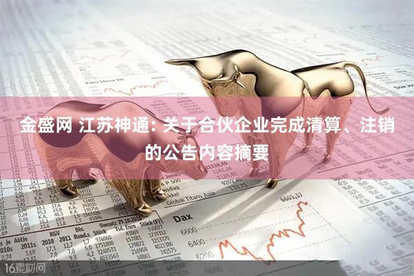 金盛网 江苏神通: 关于合伙企业完成清算、注销的公告内容摘要