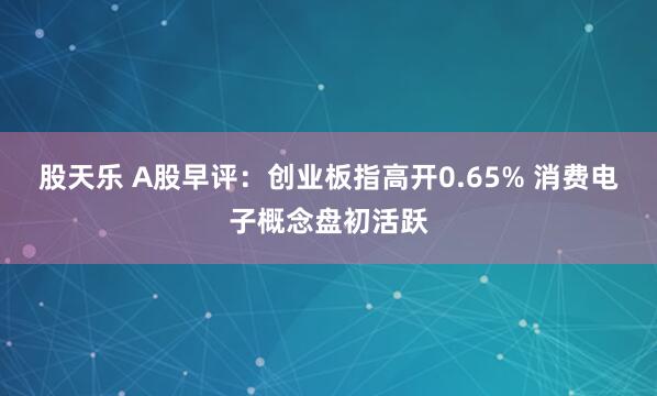 股天乐 A股早评：创业板指高开0.65% 消费电子概念盘初活跃