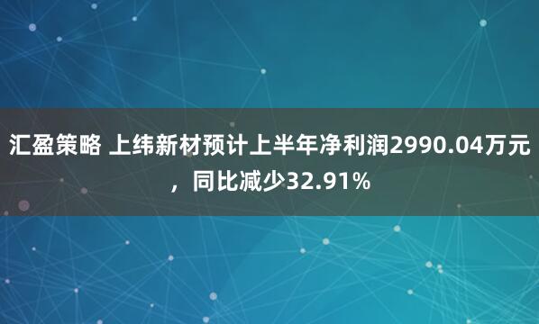 汇盈策略 上纬新材预计上半年净利润2990.04万元，同比减少32.91%