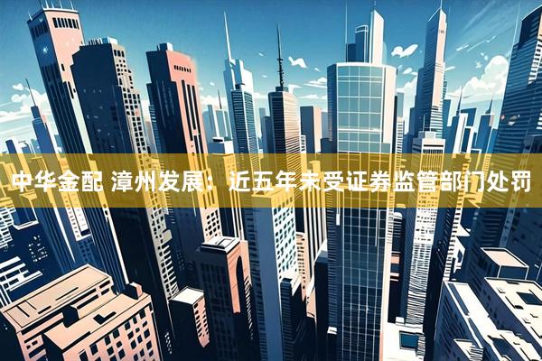 中华金配 漳州发展：近五年未受证券监管部门处罚