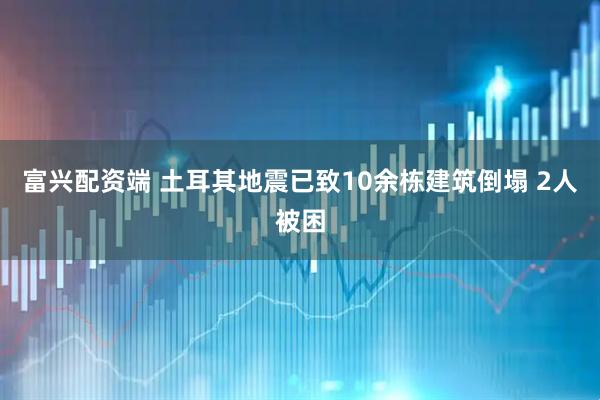 富兴配资端 土耳其地震已致10余栋建筑倒塌 2人被困