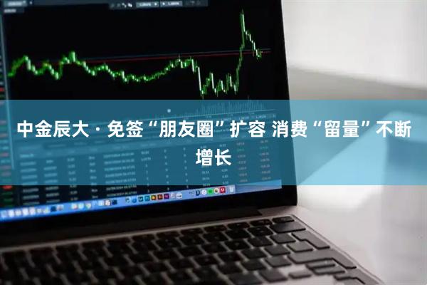 中金辰大 · 免签“朋友圈”扩容 消费“留量”不断增长
