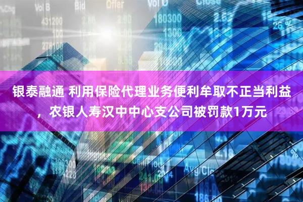 银泰融通 利用保险代理业务便利牟取不正当利益，农银人寿汉中中心支公司被罚款1万元