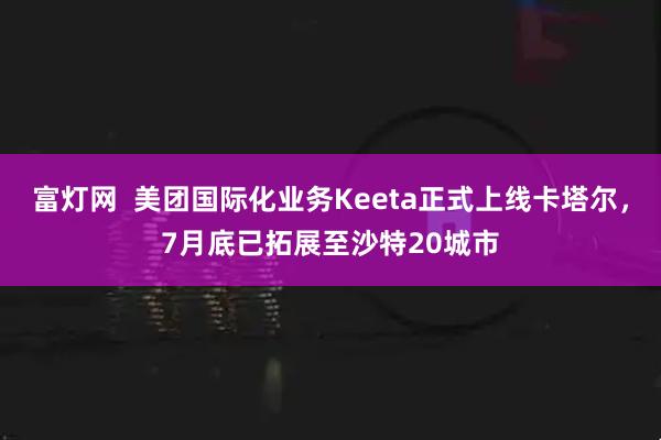 富灯网  美团国际化业务Keeta正式上线卡塔尔，7月底已拓展至沙特20城市