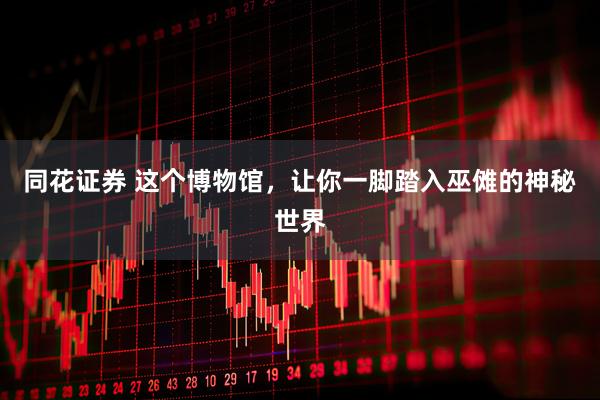 同花证券 这个博物馆，让你一脚踏入巫傩的神秘世界
