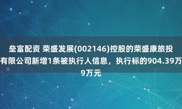 垒富配资 荣盛发展(002146)控股的荣盛康旅投资有限公司新增1条被执行人信息，执行标的904.39万元