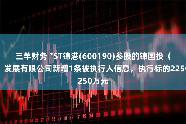 三羊财务 *ST锦港(600190)参股的锦国投（大连）发展有限公司新增1条被执行人信息，执行标的2250万元