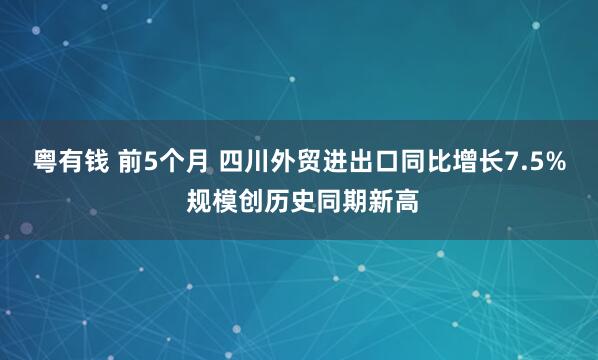 粤有钱 前5个月 四川外贸进出口同比增长7.5% 规模创历史同期新高