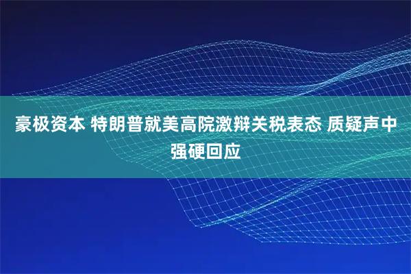 豪极资本 特朗普就美高院激辩关税表态 质疑声中强硬回应