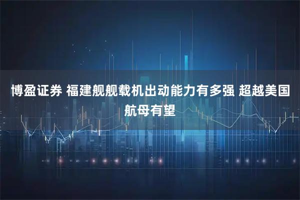 博盈证券 福建舰舰载机出动能力有多强 超越美国航母有望