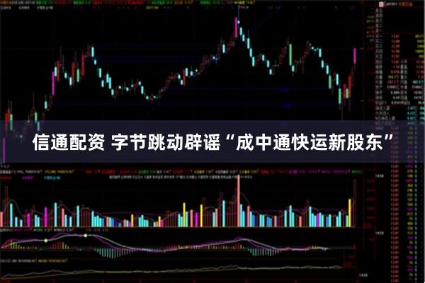 信通配资 字节跳动辟谣“成中通快运新股东”