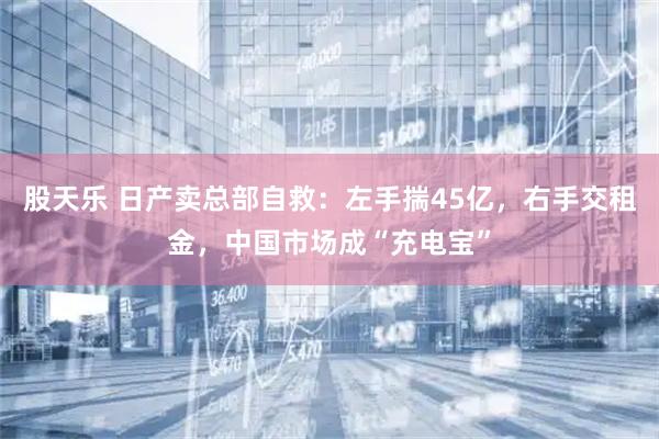 股天乐 日产卖总部自救：左手揣45亿，右手交租金，中国市场成“充电宝”