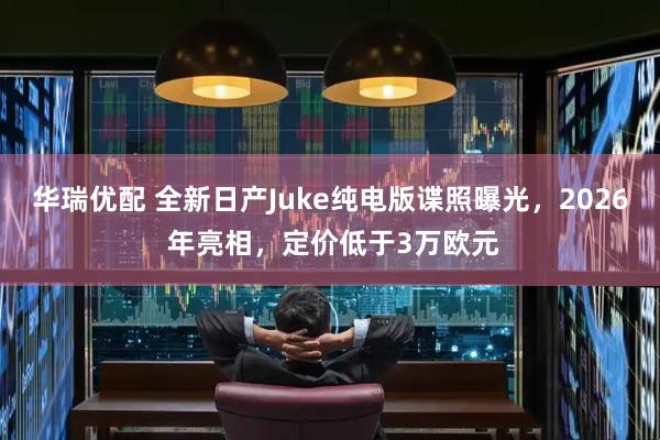 华瑞优配 全新日产Juke纯电版谍照曝光，2026 年亮相，定价低于3万欧元
