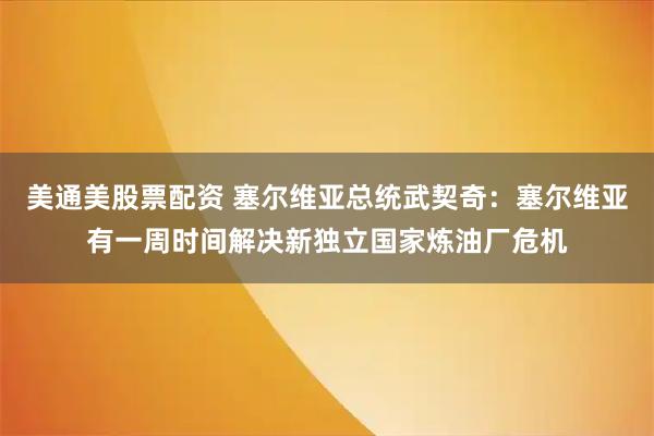 美通美股票配资 塞尔维亚总统武契奇：塞尔维亚有一周时间解决新独立国家炼油厂危机