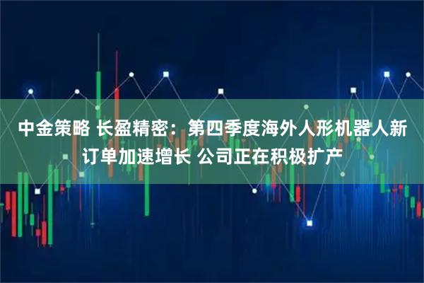 中金策略 长盈精密：第四季度海外人形机器人新订单加速增长 公司正在积极扩产