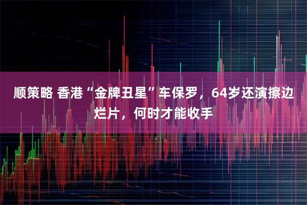 顺策略 香港“金牌丑星”车保罗，64岁还演擦边烂片，何时才能收手