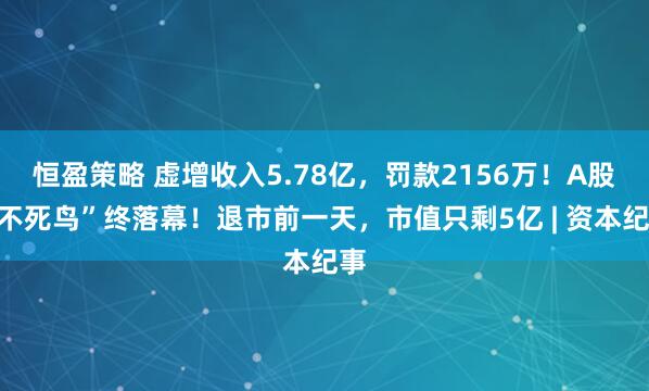 恒盈策略 虚增收入5.78亿，罚款2156万！A股“不死鸟”终落幕！退市前一天，市值只剩5亿 | 资本纪事