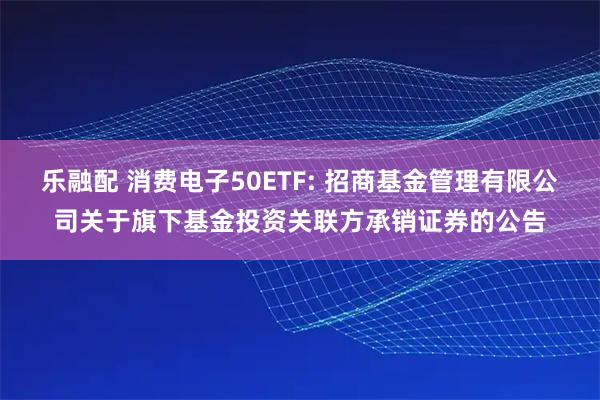 乐融配 消费电子50ETF: 招商基金管理有限公司关于旗下基金投资关联方承销证券的公告