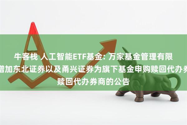 牛客栈 人工智能ETF基金: 万家基金管理有限公司关于增加东北证券以及甬兴证券为旗下基金申购赎回代办券商的公告