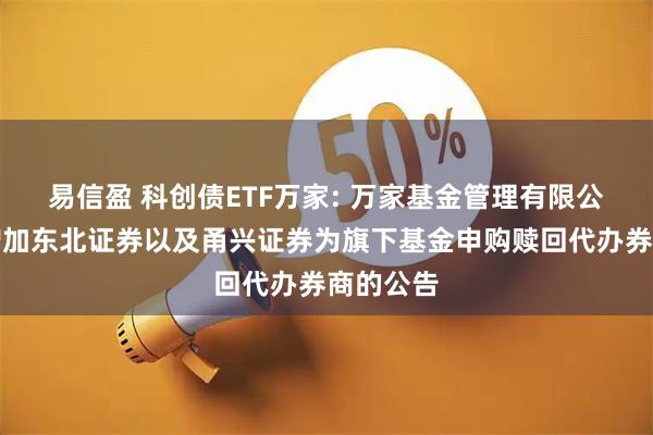 易信盈 科创债ETF万家: 万家基金管理有限公司关于增加东北证券以及甬兴证券为旗下基金申购赎回代办券商的公告