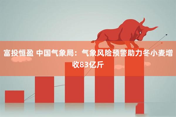富投恒盈 中国气象局：气象风险预警助力冬小麦增收83亿斤