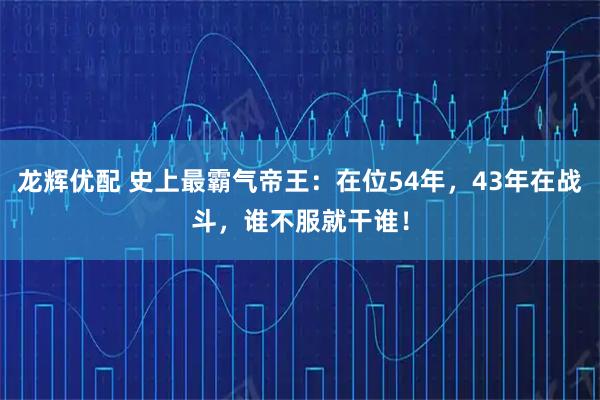 龙辉优配 史上最霸气帝王：在位54年，43年在战斗，谁不服就干谁！