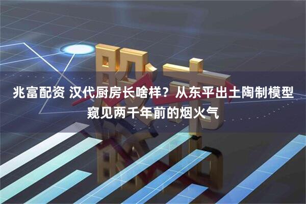 兆富配资 汉代厨房长啥样？从东平出土陶制模型窥见两千年前的烟火气