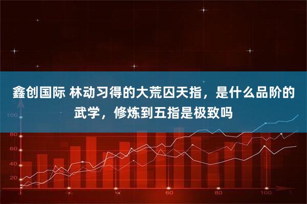 鑫创国际 林动习得的大荒囚天指，是什么品阶的武学，修炼到五指是极致吗