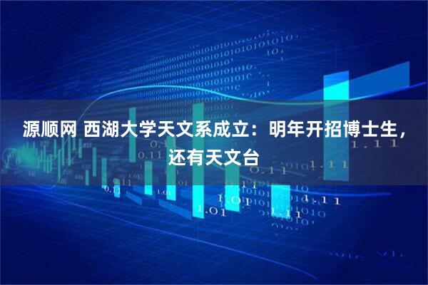 源顺网 西湖大学天文系成立：明年开招博士生，还有天文台
