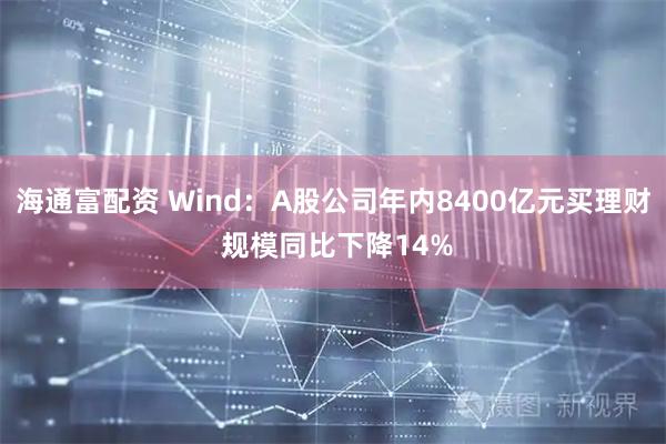 海通富配资 Wind：A股公司年内8400亿元买理财 规模同比下降14%